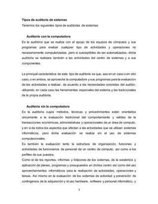 3
Tipos de auditoría de sistemas
Tenemos los siguientes tipos de auditorías de sistemas:
Auditoría con la computadora
Es la auditoria que se realiza con el apoyo de los equipos de cómputos y sus
programas para evaluar cualquier tipo de actividades y operaciones no
necesariamente computarizadas, pero si susceptibles de ser automatizadas; dicha
auditoria se realizara también a las actividades del centro de sistemas y a sus
componentes.
La principal característica de este tipo de auditoría es que, sea en un caso o en otro
caso, o en ambos, se aprovecha la computadora y sus programas para la evaluación
de las actividades a realizar, de acuerdo a las necesidades concretas del auditor,
utilizando en cada caso las herramientas especiales del sistema y las tradicionales
de la propia auditoría.
Auditoria sin la computadora
Es la auditoria cuyos métodos, técnicas y procedimientos están orientados
únicamente a la evaluación tradicional del comportamiento y valides de la
transacciones económicas, administrativas y operacionales de un área de computo,
y en si de todos los aspectos que afectan a las actividades que se utilizan sistemas
informáticos, pero dicha evaluación se realiza sin el uso de sistemas
computacionales.
Es también la evaluación tanto la estructura de organización, funciones y
actividades de funcionarios de personal de un centro de cómputo, así como a los
perfiles de sus puestos,
Como el de los reportes, informes y bitácoras de los sistemas, de la existencia y
aplicación de planes, programas y presupuestos en dichos centro así como del uso
aprovechamientos informáticos para la realización de actividades, operaciones y
tareas. Así mismo en la evaluación de los sistemas de actividad y prevención de
contingencia de la adquisición y el uso hardware, software y personal informático, y
 