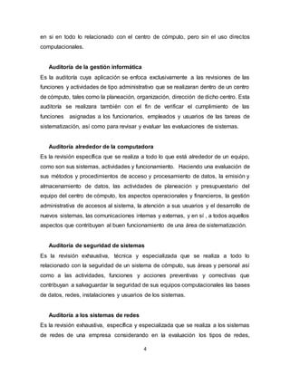 4
en si en todo lo relacionado con el centro de cómputo, pero sin el uso directos
computacionales.
Auditoría de la gestión informática
Es la auditoría cuya aplicación se enfoca exclusivamente a las revisiones de las
funciones y actividades de tipo administrativo que se realizaran dentro de un centro
de cómputo, tales como la planeación, organización, dirección de dicho centro. Esta
auditoría se realizara también con el fin de verificar el cumplimiento de las
funciones asignadas a los funcionarios, empleados y usuarios de las tareas de
sistematización, así como para revisar y evaluar las evaluaciones de sistemas.
Auditoría alrededor de la computadora
Es la revisión específica que se realiza a todo lo que está alrededor de un equipo,
como son sus sistemas, actividades y funcionamiento. Haciendo una evaluación de
sus métodos y procedimientos de acceso y procesamiento de datos, la emisión y
almacenamiento de datos, las actividades de planeación y presupuestario del
equipo del centro de cómputo, los aspectos operacionales y financieros, la gestión
administrativa de accesos al sistema, la atención a sus usuarios y el desarrollo de
nuevos sistemas, las comunicaciones internas y externas, y en sí , a todos aquellos
aspectos que contribuyan al buen funcionamiento de una área de sistematización.
Auditoría de seguridad de sistemas
Es la revisión exhaustiva, técnica y especializada que se realiza a todo lo
relacionado con la seguridad de un sistema de cómputo, sus áreas y personal así
como a las actividades, funciones y acciones preventivas y correctivas que
contribuyan a salvaguardar la seguridad de sus equipos computacionales las bases
de datos, redes, instalaciones y usuarios de los sistemas.
Auditoría a los sistemas de redes
Es la revisión exhaustiva, específica y especializada que se realiza a los sistemas
de redes de una empresa considerando en la evaluación los tipos de redes,
 