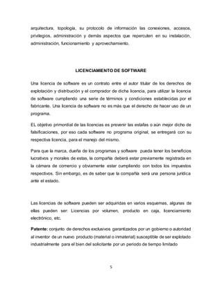 5
arquitectura, topología, su protocolo de información las conexiones, accesos,
privilegios, administración y demás aspectos que repercuten en su instalación,
administración, funcionamiento y aprovechamiento.
LICENCIAMIENTO DE SOFTWARE
Una licencia de software es un contrato entre el autor titular de los derechos de
explotación y distribución y el comprador de dicha licencia, para utilizar la licencia
de software cumpliendo una serie de términos y condiciones establecidas por el
fabricante. Una licencia de software no es más que el derecho de hacer uso de un
programa.
EL objetivo primordial de las licencias es prevenir las estafas o aún mejor dicho de
falsificaciones, por eso cada software no programa original, se entregará con su
respectiva licencia, para el manejo del mismo.
Para que la marca, dueña de los programas y software pueda tener los beneficios
lucrativos y morales de estas, la compañía deberá estar previamente registrada en
la cámara de comercio y obviamente estar cumpliendo con todos los impuestos
respectivos. Sin embargo, es de saber que la compañía será una persona jurídica
ante el estado.
Las licencias de software pueden ser adquiridas en varios esquemas, algunas de
ellas pueden ser: Licencias por volumen, producto en caja, licenciamiento
electrónico, etc.
Patente: conjunto de derechos exclusivos garantizados por un gobierno o autoridad
al inventor de un nuevo producto (material o inmaterial) susceptible de ser explotado
industrialmente para el bien del solicitante por un periodo de tiempo limitado
 