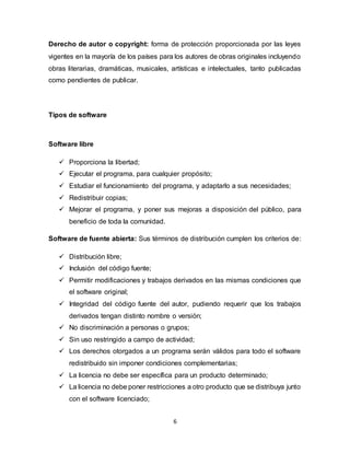 6
Derecho de autor o copyright: forma de protección proporcionada por las leyes
vigentes en la mayoría de los países para los autores de obras originales incluyendo
obras literarias, dramáticas, musicales, artísticas e intelectuales, tanto publicadas
como pendientes de publicar.
Tipos de software
Software libre
 Proporciona la libertad;
 Ejecutar el programa, para cualquier propósito;
 Estudiar el funcionamiento del programa, y adaptarlo a sus necesidades;
 Redistribuir copias;
 Mejorar el programa, y poner sus mejoras a disposición del público, para
beneficio de toda la comunidad.
Software de fuente abierta: Sus términos de distribución cumplen los criterios de:
 Distribución libre;
 Inclusión del código fuente;
 Permitir modificaciones y trabajos derivados en las mismas condiciones que
el software original;
 Integridad del código fuente del autor, pudiendo requerir que los trabajos
derivados tengan distinto nombre o versión;
 No discriminación a personas o grupos;
 Sin uso restringido a campo de actividad;
 Los derechos otorgados a un programa serán válidos para todo el software
redistribuido sin imponer condiciones complementarias;
 La licencia no debe ser específica para un producto determinado;
 La licencia no debe poner restricciones a otro producto que se distribuya junto
con el software licenciado;
 