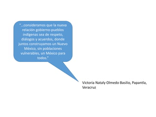 “…consideramos que la nueva
relación gobierno-pueblos
indígenas sea de respeto,
diálogos y acuerdos, donde
juntos construyamos un Nuevo
México, sin poblaciones
vulnerables, un México para
todos.”
Victoria Nataly Olmedo Basilio, Papantla,
Veracruz
 
