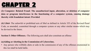 (2) Computer- Related Fraud- The unauthorized input, alteration, or deletion of computer
data or program interference in the functioning of a computer system, causing damage
thereby with fraudulent intent: Provided
(4) Libel- The unlawful or prohibited acts of libel as defined in Article 355 of the Revised Penal
Code, as amended, committed through a computer system or any other similar means which may
be devised in the future.
Section 5. Other Offenses.- The following acts shall also constitute an offense:
(a)Aiding or Abetting in the Commission of Cybercrime.
• Any person who willfully abets or aids in the commission of any of the offenses enumerated in
this Act shall be held liable.
 