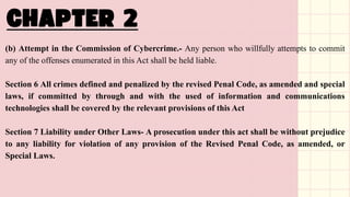 (b) Attempt in the Commission of Cybercrime.- Any person who willfully attempts to commit
any of the offenses enumerated in this Act shall be held liable.
Section 6 All crimes defined and penalized by the revised Penal Code, as amended and special
laws, if committed by through and with the used of information and communications
technologies shall be covered by the relevant provisions of this Act
Section 7 Liability under Other Laws- A prosecution under this act shall be without prejudice
to any liability for violation of any provision of the Revised Penal Code, as amended, or
Special Laws.
 