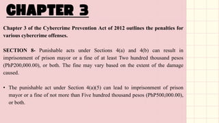Chapter 3 of the Cybercrime Prevention Act of 2012 outlines the penalties for
various cybercrime offenses.
SECTION 8- Punishable acts under Sections 4(a) and 4(b) can result in
imprisonment of prison mayor or a fine of at least Two hundred thousand pesos
(PhP200,000.00), or both. The fine may vary based on the extent of the damage
caused.
• The punishable act under Section 4(a)(5) can lead to imprisonment of prison
mayor or a fine of not more than Five hundred thousand pesos (PhP500,000.00),
or both.
 