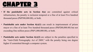 • If the punishable acts in Section 4(a) are committed against critical
infrastructure, the penalty is reclusion temporal or a fine of at least Five hundred
thousand pesos (PhP500,000.00), or both.
• Punishable acts under Section 4(c)(1) can result in imprisonment of prison
mayor or a fine of at least Two hundred thousand pesos (PhP200,000.00) but not
exceeding One million pesos (PhP1,000,000.00), or both.
• Punishable acts under Section 4(c)(2) are subject to the penalties specified in
the "Anti-Child Pornography Act of 2009," with the penalty being one degree
higher if committed through a computer system.
 