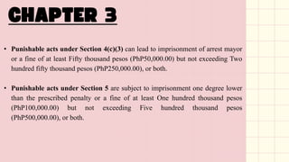 • Punishable acts under Section 4(c)(3) can lead to imprisonment of arrest mayor
or a fine of at least Fifty thousand pesos (PhP50,000.00) but not exceeding Two
hundred fifty thousand pesos (PhP250,000.00), or both.
• Punishable acts under Section 5 are subject to imprisonment one degree lower
than the prescribed penalty or a fine of at least One hundred thousand pesos
(PhP100,000.00) but not exceeding Five hundred thousand pesos
(PhP500,000.00), or both.
 