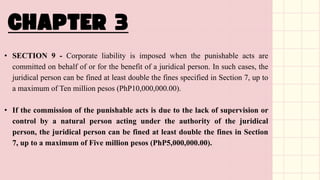 • SECTION 9 - Corporate liability is imposed when the punishable acts are
committed on behalf of or for the benefit of a juridical person. In such cases, the
juridical person can be fined at least double the fines specified in Section 7, up to
a maximum of Ten million pesos (PhP10,000,000.00).
• If the commission of the punishable acts is due to the lack of supervision or
control by a natural person acting under the authority of the juridical
person, the juridical person can be fined at least double the fines in Section
7, up to a maximum of Five million pesos (PhP5,000,000.00).
 