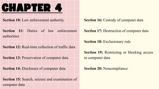 Section 10: Law enforcement authority
Section 11: Duties of law enforcement
authorities
Section 12: Real-time collection of traffic data
Section 13: Preservation of computer data
Section 14: Disclosure of computer data
Section 15: Search, seizure and examination of
computer data
Section 16: Custody of computer data
Section 17: Destruction of computer data
Section 18: Exclusionary rule
Section 19: Restricting or blocking access
to computer data
Section 20: Noncompliance
 