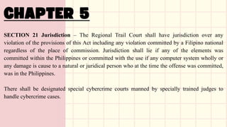 SECTION 21 Jurisdiction – The Regional Trail Court shall have jurisdiction over any
violation of the provisions of this Act including any violation committed by a Filipino national
regardless of the place of commission. Jurisdiction shall lie if any of the elements was
committed within the Philippines or committed with the use if any computer system wholly or
any damage is cause to a natural or juridical person who at the time the offense was committed,
was in the Philippines.
There shall be designated special cybercrime courts manned by specially trained judges to
handle cybercrime cases.
 