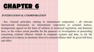 INTERNATIONAL COORPORATION
Sec. General principles relating to international corporation - all relevant
international instruments on international corporation in criminal matters,
arrangements agreed on the basis of uniform or reciprocal legislation, and domestic
laws, to the widest extent possible for the purposes of investigations or proceeding
concerning criminal offenses related to computer systems and data, or for the
collection of evidence in electronic form of a criminal offense shall be given full force
and effect
 