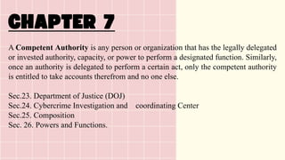 A Competent Authority is any person or organization that has the legally delegated
or invested authority, capacity, or power to perform a designated function. Similarly,
once an authority is delegated to perform a certain act, only the competent authority
is entitled to take accounts therefrom and no one else.
Sec.23. Department of Justice (DOJ)
Sec.24. Cybercrime Investigation and coordinating Center
Sec.25. Composition
Sec. 26. Powers and Functions.
 