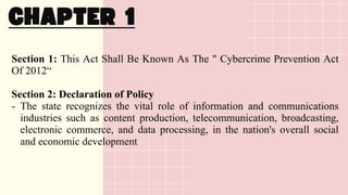 Section 1: This Act Shall Be Known As The " Cybercrime Prevention Act
Of 2012“
Section 2: Declaration of Policy
- The state recognizes the vital role of information and communications
industries such as content production, telecommunication, broadcasting,
electronic commerce, and data processing, in the nation's overall social
and economic development
 