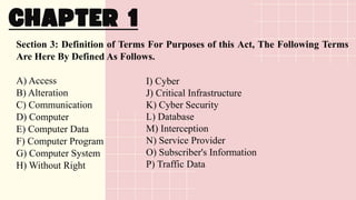 Section 3: Definition of Terms For Purposes of this Act, The Following Terms
Are Here By Defined As Follows.
A) Access
B) Alteration
C) Communication
D) Computer
E) Computer Data
F) Computer Program
G) Computer System
H) Without Right
I) Cyber
J) Critical Infrastructure
K) Cyber Security
L) Database
M) Interception
N) Service Provider
O) Subscriber's Information
P) Traffic Data
 