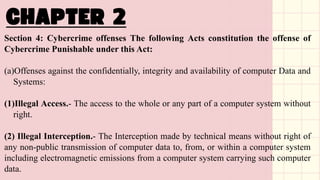 Section 4: Cybercrime offenses The following Acts constitution the offense of
Cybercrime Punishable under this Act:
(a)Offenses against the confidentially, integrity and availability of computer Data and
Systems:
(1)Illegal Access.- The access to the whole or any part of a computer system without
right.
(2) Illegal Interception.- The Interception made by technical means without right of
any non-public transmission of computer data to, from, or within a computer system
including electromagnetic emissions from a computer system carrying such computer
data.
 
