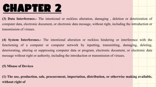 (3) Data Interference.- The intentional or reckless alteration, damaging , deletion or deterioration of
computer data, electronic document, or electronic data message, without right, including the introduction or
transmission of viruses.
(4) System Interference.- The intentional alteration or reckless hindering or interference with the
functioning of a computer or computer network by inputting, transmitting, damaging, deleting,
deteriorating, altering or suppressing computer data or program, electronic document, or electronic data
message without right or authority, including the introduction or transmission of viruses.
(5) Misuse of Devices
(1) The use, production, sale, procurement, importation, distribution, or otherwise making available,
without right of
 