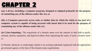 (aa) A device, including a computer program, designed or adapted primarily for the purpose
of committing any of the offenses under this Act, or
(bb) A Computer password, access code, or similar data by which the whole or any part of a
computer system is capable of being accessed with intent that it be used for the purpose of
committing any of the offenses under this Act.
(6) Cyber-Squatting.- The acquisition of a domain name over the internet in bad faith to profit,
mislead, destroy reputation, and deprived others from registering the same, if such a domain name
is:
(i) Similar, identical, or confusingly similar to an existing trademark registered with the appropriate
government agency at the time of the domain name registrations;
 