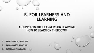 B. FOR LEARNERS AND
LEARNING
1. SUPPORTS THE LEARNERS ON LEARNING
HOW TO LEARN ON THEIR OWN.
1. FALCASANTOS, JHON DAVE
2. FALCASANTOS, ANGELINE
3. PATADLAS, LYCA MAE M.
 