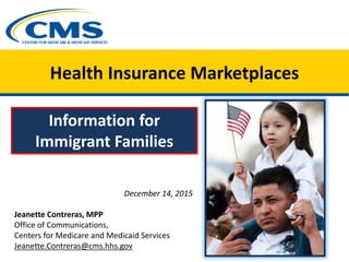 Health Insurance Marketplaces
Information for
Immigrant Families
December 14, 2015
Jeanette Contreras, MPP
Office of Communications,
Centers for Medicare and Medicaid Services
Jeanette.Contreras@cms.hhs.gov
 