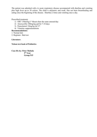 The patient was admitted with c/o acute respiratory disease accompanied with diarrhea and vomiting
plus high fever up to 38 celsius. The child is adynamic and weak. Has not been breastfeeding and
eating since the beginning of the disease. Diarrhea 2 times and vomiting once a day.


Prescribed treatment:
    1) ORT 150ml/kg/1st 6hours then the same amount/day
    2) Amoxycillin 100mg/kg qid for 7-10 days
    3) Paracetamol 10mg/kg tid 3/7
    4) Vitamins supprementations
Recommendations:
1. Normal diet
2. Regimen : Bed rest

Literature:

Nelson text book of Pediatrics


Case Hx by: Peter Mabula
              5th Year
              Group 515
 