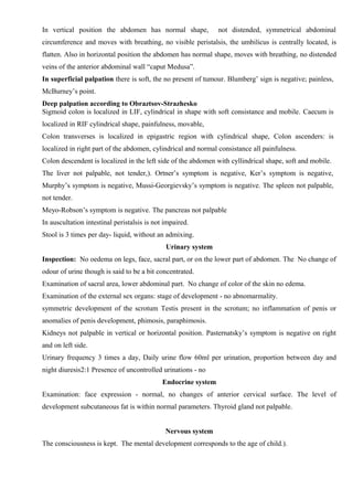 In vertical position the abdomen has normal shape,              not distended, symmetrical abdominal
circumference and moves with breathing, no visible peristalsis, the umbilicus is centrally located, is
flatten. Also in horizontal position the abdomen has normal shape, moves with breathing, no distended
veins of the anterior abdominal wall “caput Medusa”.
In superficial palpation there is soft, the no present of tumour. Blumberg’ sign is negative; painless,
McBurney’s point.
Deep palpation according to Obraztsov-Strazhesko
Sigmoid colon is localized in LIF, cylindrical in shape with soft consistance and mobile. Caecum is
localized in RIF cylindrical shape, painfulness, movable,
Colon transverses is localized in epigastric region with cylindrical shape, Colon ascenders: is
localized in right part of the abdomen, cylindrical and normal consistance all painfulness.
Colon descendent is localized in the left side of the abdomen with cyllindrical shape, soft and mobile.
The liver not palpable, not tender,). Ortner’s symptom is negative, Ker’s symptom is negative,
Murphy’s symptom is negative, Mussi-Georgievsky’s symptom is negative. The spleen not palpable,
not tender.
Meyo-Robson’s symptom is negative. The pancreas not palpable
In auscultation intestinal peristalsis is not impaired.
Stool is 3 times per day- liquid, without an admixing.
                                              Urinary system
Inspection: No oedema on legs, face, sacral part, or on the lower part of abdomen. The No change of
odour of urine though is said to be a bit concentrated.
Examination of sacral area, lower abdominal part. No change of color of the skin no edema.
Examination of the external sex organs: stage of development - no abnomarmality.
symmetric development of the scrotum Testis present in the scrotum; no inflammation of penis or
anomalies of penis development, phimosis, paraphimosis.
Kidneys not palpable in vertical or horizontal position. Pasternatsky’s symptom is negative on right
and on left side.
Urinary frequency 3 times a day, Daily urine flow 60ml per urination, proportion between day and
night diuresis2:1 Presence of uncontrolled urinations - no
                                             Endocrine system
Examination: face expression - normal, no changes of anterior cervical surface. The level of
development subcutaneous fat is within normal parameters. Thyroid gland not palpable.


                                              Nervous system
The consciousness is kept. The mental development corresponds to the age of child.).
 