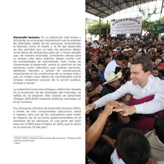 Desarrollo humano. En su definición más breve y
difundida, es el proceso mediante el cual se amplían
las libertades reales de las personas; entendiendo
la libertad como el medio y el fin del desarrollo
en dos sentidos: por un lado, las personas deben
verse libres de obstáculos para ser o hacer aquello
que, de manera razonada, consideran valioso para
su propia vida, pero además, deben contar con
las posibilidades de manifestarla. Este modo de
comprender al desarrollo, centra su atención en las
personas como individuos que evalúan opciones,
deliberan, deciden y actúan en consecuencia,
impactando en las condiciones de su propia vida y
que, en ningún caso, deben ser considerados como
simples receptores pasivos de la acción pública,
privada o social.2
La importancia de este enfoque y definición, basada
en la expansión de las libertades del individuo, se
refleja en el presente Plan Estatal de Desarrollo
Chiapas 2013-2018 mediante políticas centradas en
el ser humano.
Por otra parte, el Índice de Desarrollo Humano (IDH),
a través de tres componentes: educación, salud
e ingreso, será uno de los indicadores para medir
el impacto de las acciones gubernamentales en el
bienestar de las personas, el cual parte del valor
base de 0.7960 para Chiapas en 2010, que lo ubica
en la posición 32 del país.3

PNUD (2012). Informe sobre Desarrollo Humano.- Chiapas 2012
(Informe preliminar).
3
Ídem.
2

 