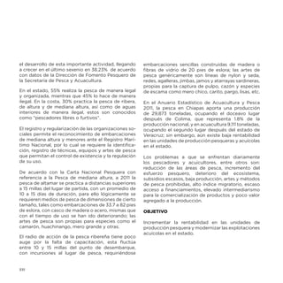 el desarrollo de esta importante actividad, llegando
a crecer en el último sexenio en 38.23% de acuerdo
con datos de la Dirección de Fomento Pesquero de
la Secretaría de Pesca y Acuacultura.
En el estado, 55% realiza la pesca de manera legal
y organizada, mientras que 45% lo hace de manera
ilegal. En la costa, 30% practica la pesca de ribera,
de altura y de mediana altura, así como de aguas
interiores de manera ilegal, estos son conocidos
como “pescadores libres o furtivos”.
El registro y regularización de las organizaciones sociales permite el reconocimiento de embarcaciones
de mediana altura y menores ante el Registro Marítimo Nacional, por lo cual se requiere la identificación, registro de técnicas, equipos y artes de pesca
que permitan el control de existencia y la regulación
de su uso.
De acuerdo con la Carta Nacional Pesquera con
referencia a la Pesca de mediana altura, a 2011 la
pesca de altamar se practica a distancias superiores
a 15 millas del lugar de partida, con un promedio de
10 a 15 días de duración, para ello lógicamente se
requieren medios de pesca de dimensiones de cierto
tamaño, tales como embarcaciones de 33.7 a 82 pies
de eslora, con casco de madera o acero, mismas que
con el tiempo de uso se han ido deteriorando; las
artes de pesca son propias para especies como el
camarón, huachinango, mero grande y otras.
El radio de acción de la pesca ribereña tiene poco
auge por la falta de capacitación, esta fluctúa
entre 10 y 15 millas del punto de desembarque,
con incursiones al lugar de pesca, requiriéndose

132

embarcaciones sencillas construidas de madera o
fibras de vidrio de 20 pies de eslora; las artes de
pesca genéricamente son líneas de nylon y seda,
redes, agalleras, jimbas, jamos y atarrayas sardineras,
propias para la captura de pulpo, cazón y especies
de escama como mero chico, carito, pargo, lisas, etc.
En el Anuario Estadístico de Acuacultura y Pesca
2011, la pesca en Chiapas aporta una producción
de 29,873 toneladas, ocupando el doceavo lugar
después de Colima, que representa 1.8% de la
producción nacional, y en acuacultura 9,111 toneladas,
ocupando el segundo lugar después del estado de
Veracruz; sin embargo, aún existe baja rentabilidad
en las unidades de producción pesqueras y acuícolas
en el estado.
Los problemas a que se enfrentan diariamente
los pescadores y acuicultores, entre otros son:
reducción de las áreas de pesca, incremento del
esfuerzo pesquero, deterioro del ecosistema,
subsidios escasos, baja producción, artes y métodos
de pesca prohibidas, alto índice migratorio, escaso
acceso a financiamientos, elevado intermediarismo
para la comercialización de productos y poco valor
agregado a la producción.
OBJETIVO
Incrementar la rentabilidad en las unidades de
producción pesquera y modernizar las explotaciones
acuícolas en el estado.

 