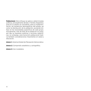 Poblacional. Este enfoque se aplica a determinadas
políticas, principalmente del Eje 2. Familia chiapaneca,
pues en su diseño se consideran, para su implementación, las tendencias demográficas del estado, así
como la distribución de la población, poniendo énfasis en las necesidades específicas de cada grupo.
Actualmente, más de 50% de la población es joven,
por ello se requieren políticas y acciones específicas; sin embargo, esta transición poblacional implica también consideraciones importantes en salud y
educación.
Anexo 1. Sistema Estatal de Planeación Democrática.
Anexo 2. Compendio estadístico y cartográfico.
Anexo 3. Voz ciudadana.

14

 