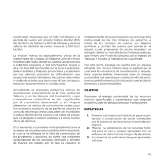 condiciones impuestas por el ciclo hidrológico y la
pérdida de suelos por erosión hídrica afectan 89%
del territorio de Tabasco y 83% de Chiapas y alcanza
valores de pérdidas de suelos mayores a 500 ton/
ha/año.
La erosión hídrica es especialmente crítica en la
Sierra Madre de Chiapas, el Altiplano Central y en las
Montañas del Norte, donde los valores van de severos
a extremos (mayores a 100 ton/ha/año); severa y
alta (de 25 a 100 ton/ha/año) en la Selva Lacandona,
Valles centrales y Malpaso, provocados y acelerados
por los intensos procesos de deforestación que
ocasiona la erosión de laderas, frecuentes derrumbes
y caídas de árboles que obstruyen el flujo del agua y
provocan taponamientos e inundaciones.
Actualmente se presentan problemas críticos de
inundaciones, especialmente en la zona central de
Tabasco y en las llanuras del Usumacinta, cuyas
consecuencias catastróficas se ven magnificadas
por el crecimiento desordenado y sin ninguna
planeación de cientos de comunidades rurales y por
el crecimiento explosivo de las periferias urbanas en
zonas de alto riesgo: áreas bajas, planicies inundables
e incluso dentro de los cauces y los vasos de presas,
que ha obligado a realizar costosas y a veces inútiles
obras de defensa.
Otro elemento a considerar en la problemática es la
ausencia de una adecuada coordinación institucional,
la cual se ve reflejada en la falta de continuidad de
los programas y acciones, así como una incipiente
consolidación de los consejos, comisión y comités
de cuenca del estado, por lo que se requiere el

fortalecimiento de la participación social e inversión
institucional de los tres órdenes de gobierno, a
través de los consejos de cuenca, sus órganos
auxiliares y comités de cuenca que operan en el
estado, cuyas propuestas de acción requieren un
enfoque territorial, más allá de las fronteras políticas,
que integre una visión de conjunto con el estado de
Tabasco e incluso la República de Guatemala.
Por otra parte, Chiapas no cuenta con un manejo
eficiente del recurso hídrico para la agricultura, lo
cual ante la recurrencia de inundaciones y sequías,
hace urgente realizar inversiones para un manejo
sustentable que permita por un lado, la reforestación,
la recarga de los mantos y la utilización para producir
alimentos y biocombustibles.
OBJETIVO
Promover el manejo sustentable de los recursos
hídricos superficiales y subterráneos que propicen
la disminución de afectaciones por inundaciones.
ESTRATEGIAS
1.	 Prevenir contingencias hidráulicas para la protección y conservación de zonas vulnerables
por la presencia de fenómenos hidrometeorológicos.
2.	 Mejorar la gobernanza de los recursos hídricos para su uso y manejo apropiado con un
enfoque de reducción de riesgos de desastres.
3.	 Incrementar los volúmenes de aguas residuales
tratadas.

173

 
