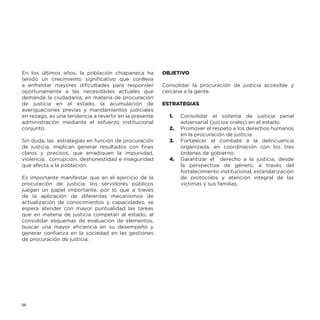 En los últimos años, la población chiapaneca ha
tenido un crecimiento significativo que conlleva
a enfrentar mayores dificultades para responder
oportunamente a las necesidades actuales que
demanda la ciudadanía; en materia de procuración
de justicia en el estado, la acumulación de
averiguaciones previas y mandamientos judiciales
en rezago, es una tendencia a revertir en la presente
administración mediante el esfuerzo institucional
conjunto.
Sin duda, las estrategias en función de procuración
de justicia, implican generar resultados con fines
claros y precisos, que erradiquen la impunidad,
violencia, corrupción, deshonestidad e inseguridad
que afecta a la población.
Es importante manifestar que en el ejercicio de la
procuración de justicia, los servidores públicos
juegan un papel importante, por lo que a través
de la aplicación de diferentes mecanismos de
actualización de conocimientos y capacidades, se
espera atender con mayor puntualidad las tareas
que en materia de justicia competan al estado, al
consolidar esquemas de evaluación de elementos,
buscar una mayor eficiencia en su desempeño y
generar confianza en la sociedad en las gestiones
de procuración de justicia.

66

OBJETIVO
Consolidar la procuración de justicia accesible y
cercana a la gente.
ESTRATEGIAS
1.	

Consolidar el sistema de justicia penal
adversarial (juicios orales) en el estado.
2.	 Promover el respeto a los derechos humanos
en la procuración de justicia.
3.	 Fortalecer el combate a la delincuencia
organizada, en coordinación con los tres
órdenes de gobierno.
4.	 Garantizar el derecho a la justicia, desde
la perspectiva de género, a través del
fortalecimiento institucional, estandarización
de protocolos y atención integral de las
víctimas y sus familias.

 