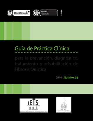 Libertad y Orden
Guía de Práctica Clínica
para la prevención, diagnóstico,
tratamiento y rehabilitación de
Fibrosis Quística
2014 - Guía No. 38
 