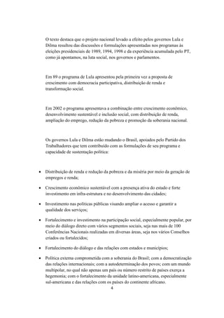 O texto destaca que o projeto nacional levado a efeito pelos governos Lula e
   Dilma resultou das discussões e formulações apresentadas nos programas às
   eleições presidenciais de 1989, 1994, 1998 e da experiência acumulada pelo PT,
   como já apontamos, na luta social, nos governos e parlamentos.



   Em 89 o programa de Lula apresentou pela primeira vez a proposta de
   crescimento com democracia participativa, distribuição de renda e
   transformação social.



   Em 2002 o programa apresentava a combinação entre crescimento econômico,
   desenvolvimento sustentável e inclusão social, com distribuição de renda,
   ampliação do emprego, redução da pobreza e promoção da soberania nacional.



   Os governos Lula e Dilma estão mudando o Brasil, apoiados pelo Partido dos
   Trabalhadores que tem contribuído com as formulações de seu programa e
   capacidade de sustentação política:



 Distribuição de renda e redução da pobreza e da miséria por meio da geração de
  empregos e renda;

 Crescimento econômico sustentável com a presença ativa do estado e forte
  investimento em infra-estrutura e no desenvolvimento das cidades;

 Investimento nas políticas públicas visando ampliar o acesso e garantir a
  qualidade dos serviços;

 Fortalecimento e investimento na participação social, especialmente popular, por
  meio do diálogo direto com vários segmentos sociais, seja nas mais de 100
  Conferências Nacionais realizadas em diversas áreas, seja nos vários Conselhos
  criados ou fortalecidos;

 Fortalecimento do diálogo e das relações com estados e municípios;

 Política externa comprometida com a soberania do Brasil; com a democratização
  das relações internacionais; com a autodeterminação dos povos; com um mundo
  multipolar, no qual não apenas um país ou número restrito de países exerça a
  hegemonia; com o fortalecimento da unidade latino-americana, especialmente
  sul-americana e das relações com os países do continente africano.
                                       4
 