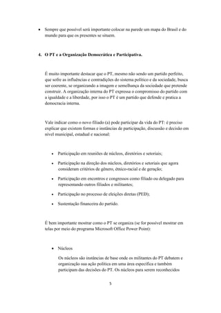  Sempre que possível será importante colocar na parede um mapa do Brasil e do
  mundo para que os presentes se situem.



4. O PT e a Organização Democrática e Participativa.



   É muito importante destacar que o PT, mesmo não sendo um partido perfeito,
   que sofre as influências e contradições do sistema político e da sociedade, busca
   ser coerente, se organizando a imagem e semelhança da sociedade que pretende
   construir. A organização interna do PT expressa o compromisso do partido com
   a igualdade e a liberdade, por isso o PT é um partido que defende e pratica a
   democracia interna.



   Vale indicar como o novo filiado (a) pode participar da vida do PT: é preciso
   explicar que existem formas e instâncias de participação, discussão e decisão em
   nível municipal, estadual e nacional:



          Participação em reuniões de núcleos, diretórios e setoriais;

          Participação na direção dos núcleos, diretórios e setoriais que agora
           consideram critérios de gênero, étnico-racial e de geração;

          Participação em encontros e congressos como filiado ou delegado para
           representando outros filiados e militantes;

          Participação no processo de eleições diretas (PED);

          Sustentação financeira do partido.



   É bem importante mostrar como o PT se organiza (se for possível mostrar em
   telas por meio do programa Microsoft Office Power Point):



        Núcleos

           Os núcleos são instâncias de base onde os militantes do PT debatem e
           organização sua ação política em uma área específica e também
           participam das decisões do PT. Os núcleos para serem reconhecidos


                                        5
 