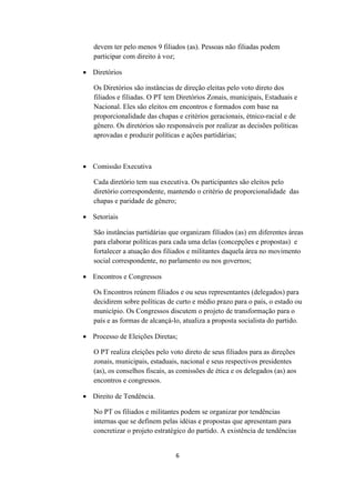 devem ter pelo menos 9 filiados (as). Pessoas não filiadas podem
   participar com direito à voz;

 Diretórios

   Os Diretórios são instâncias de direção eleitas pelo voto direto dos
   filiados e filiadas. O PT tem Diretórios Zonais, municipais, Estaduais e
   Nacional. Eles são eleitos em encontros e formados com base na
   proporcionalidade das chapas e critérios geracionais, étnico-racial e de
   gênero. Os diretórios são responsáveis por realizar as decisões políticas
   aprovadas e produzir políticas e ações partidárias;



 Comissão Executiva

   Cada diretório tem sua executiva. Os participantes são eleitos pelo
   diretório correspondente, mantendo o critério de proporcionalidade das
   chapas e paridade de gênero;

 Setoriais

   São instâncias partidárias que organizam filiados (as) em diferentes áreas
   para elaborar políticas para cada uma delas (concepções e propostas) e
   fortalecer a atuação dos filiados e militantes daquela área no movimento
   social correspondente, no parlamento ou nos governos;

 Encontros e Congressos

   Os Encontros reúnem filiados e ou seus representantes (delegados) para
   decidirem sobre políticas de curto e médio prazo para o país, o estado ou
   município. Os Congressos discutem o projeto de transformação para o
   país e as formas de alcançá-lo, atualiza a proposta socialista do partido.

 Processo de Eleições Diretas;

   O PT realiza eleições pelo voto direto de seus filiados para as direções
   zonais, municipais, estaduais, nacional e seus respectivos presidentes
   (as), os conselhos fiscais, as comissões de ética e os delegados (as) aos
   encontros e congressos.

 Direito de Tendência.

   No PT os filiados e militantes podem se organizar por tendências
   internas que se definem pelas idéias e propostas que apresentam para
   concretizar o projeto estratégico do partido. A existência de tendências


                                6
 
