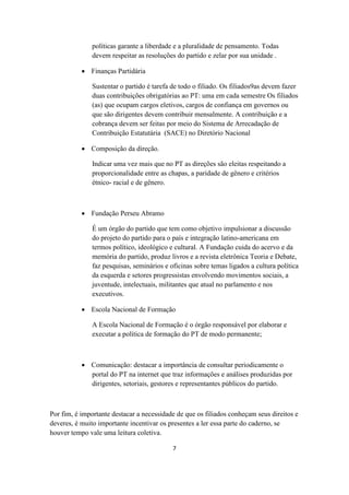 políticas garante a liberdade e a pluralidade de pensamento. Todas
              devem respeitar as resoluções do partido e zelar por sua unidade .

            Finanças Partidária

              Sustentar o partido é tarefa de todo o filiado. Os filiados9as devem fazer
              duas contribuições obrigatórias ao PT: uma em cada semestre Os filiados
              (as) que ocupam cargos eletivos, cargos de confiança em governos ou
              que são dirigentes devem contribuir mensalmente. A contribuição e a
              cobrança devem ser feitas por meio do Sistema de Arrecadação de
              Contribuição Estatutária (SACE) no Diretório Nacional

            Composição da direção.

              Indicar uma vez mais que no PT as direções são eleitas respeitando a
              proporcionalidade entre as chapas, a paridade de gênero e critérios
              étnico- racial e de gênero.



            Fundação Perseu Abramo

              É um órgão do partido que tem como objetivo impulsionar a discussão
              do projeto do partido para o país e integração latino-americana em
              termos político, ideológico e cultural. A Fundação cuida do acervo e da
              memória do partido, produz livros e a revista eletrônica Teoria e Debate,
              faz pesquisas, seminários e oficinas sobre temas ligados a cultura política
              da esquerda e setores progressistas envolvendo movimentos sociais, a
              juventude, intelectuais, militantes que atual no parlamento e nos
              executivos.

            Escola Nacional de Formação

              A Escola Nacional de Formação é o órgão responsável por elaborar e
              executar a política de formação do PT de modo permanente;



            Comunicação: destacar a importância de consultar periodicamente o
             portal do PT na internet que traz informações e análises produzidas por
             dirigentes, setoriais, gestores e representantes públicos do partido.



Por fim, é importante destacar a necessidade de que os filiados conheçam seus direitos e
deveres, é muito importante incentivar os presentes a ler essa parte do caderno, se
houver tempo vale uma leitura coletiva.

                                           7
 