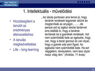 13
1. Intellektuális - művelődési
• Hozzásegíteni a
tanulót az
eredményes
életvezetéshez
• A tanulás
megkedveltetése
• Life – long learning
„ Az iskola pontosan arra lenne jó, hogy
tanárok rendesek legyenek velünk és
megtanítsák az anyagot………de
persze ezt az egész iskolai tantervet
arra találták ki, hogy a tanárok
tanítanak és a gyerekek rendesek. Azt
nem számították bele az egészbe, hogy
van, hogy a tanár gonosz és van olyan,
hogy a gyerek oda sem figyel. Az
egészbe nem számították bele. Ha ezt
végigélem, átvészelem, nem lesz olyan
rossz világ rám.” (András, 11 éves)
 
