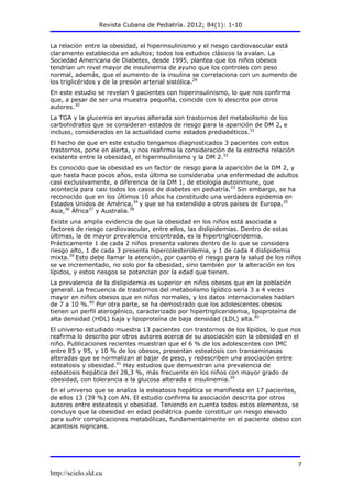 Revista Cubana de Pediatría. 2012; 84(1): 1-10
http://scielo.sld.cu
7
La relación entre la obesidad, el hiperinsulinismo y el riesgo cardiovascular está
claramente establecida en adultos; todos los estudios clásicos la avalan. La
Sociedad Americana de Diabetes, desde 1995, plantea que los niños obesos
tendrían un nivel mayor de insulinemia de ayuno que los controles con peso
normal, además, que el aumento de la insulina se correlaciona con un aumento de
los triglicéridos y de la presión arterial sistólica.29
En este estudio se revelan 9 pacientes con hiperinsulinismo, lo que nos confirma
que, a pesar de ser una muestra pequeña, coincide con lo descrito por otros
autores.30
La TGA y la glucemia en ayunas alterada son trastornos del metabolismo de los
carbohidratos que se consideran estados de riesgo para la aparición de DM 2, e
incluso, considerados en la actualidad como estados prediabéticos.31
El hecho de que en este estudio tengamos diagnosticados 3 pacientes con estos
trastornos, pone en alerta, y nos reafirma la consideración de la estrecha relación
existente entre la obesidad, el hiperinsulinismo y la DM 2.32
Es conocido que la obesidad es un factor de riesgo para la aparición de la DM 2, y
que hasta hace pocos años, esta última se consideraba una enfermedad de adultos
casi exclusivamente, a diferencia de la DM 1, de etiología autoinmune, que
acontecía para casi todos los casos de diabetes en pediatría.33
Sin embargo, se ha
reconocido que en los últimos 10 años ha constituido una verdadera epidemia en
Estados Unidos de América,34
y que se ha extendido a otros países de Europa,35
Asia,36
África37
y Australia.38
Existe una amplia evidencia de que la obesidad en los niños está asociada a
factores de riesgo cardiovascular, entre ellos, las dislipidemias. Dentro de estas
últimas, la de mayor prevalencia encontrada, es la hipertrigliceridemia.
Prácticamente 1 de cada 2 niños presenta valores dentro de lo que se considera
riesgo alto, 1 de cada 3 presenta hipercolesterolemia, y 1 de cada 4 dislipidemia
mixta.39
Esto debe llamar la atención, por cuanto el riesgo para la salud de los niños
se ve incrementado, no solo por la obesidad, sino también por la alteración en los
lípidos, y estos riesgos se potencian por la edad que tienen.
La prevalencia de la dislipidemia es superior en niños obesos que en la población
general. La frecuencia de trastornos del metabolismo lipídico sería 3 a 4 veces
mayor en niños obesos que en niños normales, y los datos internacionales hablan
de 7 a 10 %.40
Por otra parte, se ha demostrado que los adolescentes obesos
tienen un perfil aterogénico, caracterizado por hipertrigliceridemia, lipoproteína de
alta densidad (HDL) baja y lipoproteína de baja densidad (LDL) alta.40
El universo estudiado muestra 13 pacientes con trastornos de los lípidos, lo que nos
reafirma lo descrito por otros autores acerca de su asociación con la obesidad en el
niño. Publicaciones recientes muestran que el 6 % de los adolescentes con IMC
entre 85 y 95, y 10 % de los obesos, presentan esteatosis con transaminasas
alteradas que se normalizan al bajar de peso, y redescriben una asociación entre
esteatosis y obesidad.41
Hay estudios que demuestran una prevalencia de
esteatosis hepática del 28,3 %, más frecuente en los niños con mayor grado de
obesidad, con tolerancia a la glucosa alterada e insulinemia.39
En el universo que se analiza la esteatosis hepática se manifiesta en 17 pacientes,
de ellos 13 (39 %) con AN. El estudio confirma la asociación descrita por otros
autores entre esteatosis y obesidad. Teniendo en cuenta todos estos elementos, se
concluye que la obesidad en edad pediátrica puede constituir un riesgo elevado
para sufrir complicaciones metabólicas, fundamentalmente en el paciente obeso con
acantosis nigricans.
 