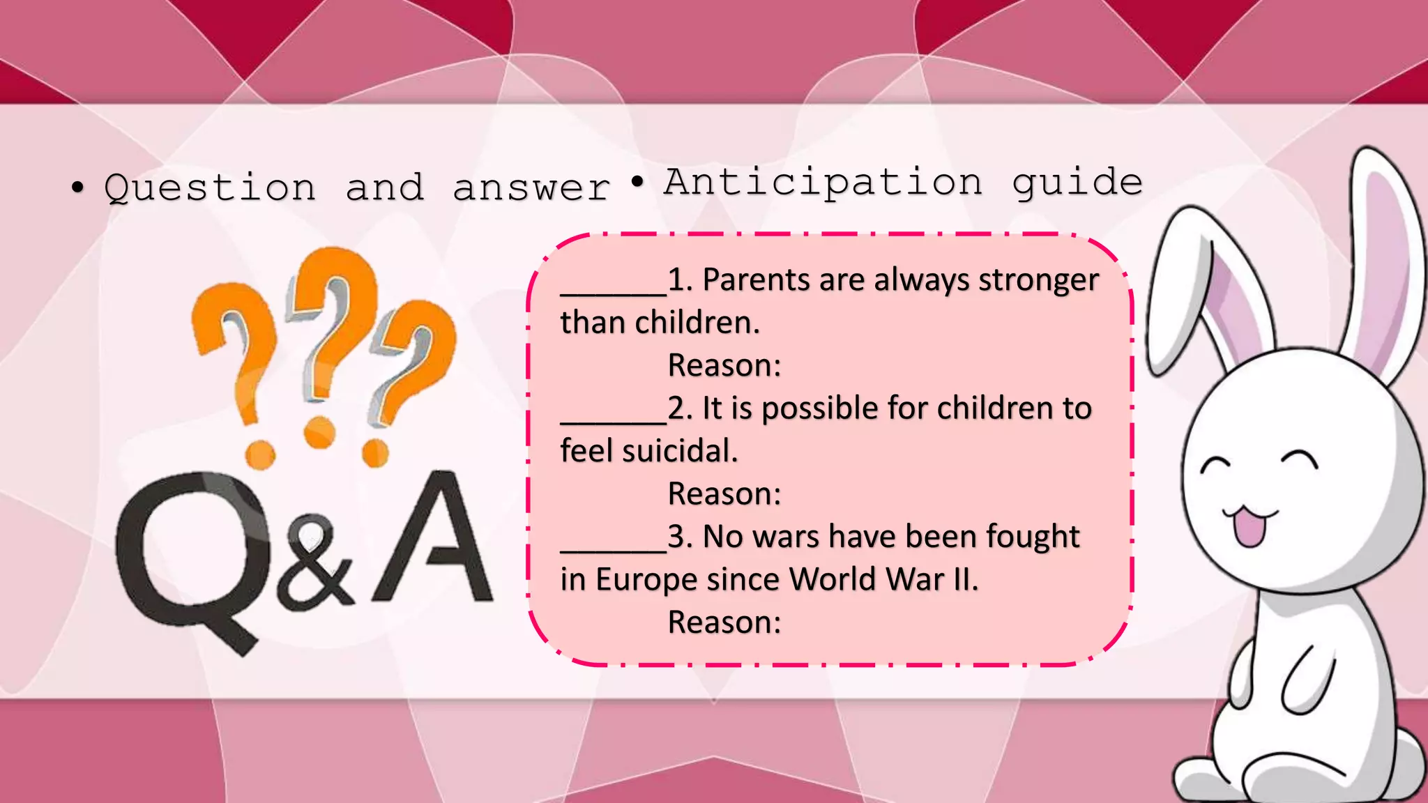 • Question and answer • Anticipation guide 
______1. Parents are always stronger 
than children. 
Reason: 
______2. It is possible for children to 
feel suicidal. 
Reason: 
______3. No wars have been fought 
in Europe since World War II. 
Reason: 
 