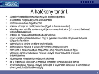 5
A hatékony tanár I.
• „szabályrendszert alkalmaz személyi és eljárási ügyekben
• a kezdetétől megakadályozza a rendbontást
• pontosan irányítja a fegyelmezést
• sokszor körbejár az osztályteremben (figyeli a diákok munkáját)
• lehetőleg nem verbális szinten megoldja a zavaró szituációkat (pl. szemkontaktussal,
térközszabályozással).
• érdekes és hasznos feladatokat ad a tanulóknak
• olyan szabályrendszert alkalmaz, hogy a gyerekek minimális irányítással tudjanak
dolgozni a feladaton
• optimalizálja a tanóra tanításra fordított idejét
• állandó jelzést használ a tanulók figyelmének megszerzésére
• nem kezd el beszélni addig a csoporthoz, amíg mindenki oda nem figyel
• változatos tanítási technikákat használ, melyek alkalmazkodnak a tanulók
érdeklődéséhez
• következetes hibaellenőrző módszert alkalmaz
• az új fogalmakat játékosan, a meglévő ismeretek felhasználásával tanítja
• olyan technikákat használ, melyek biztosítják a folyamatos átmenetet a konkréttól az
elvont gondolkodási tevékenységig
 
