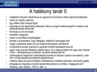 6
A hatékony tanár II.
• megfelelő arányban alkalmazza az egyszerű és komplex választ igénylő kérdéseket
• követi az osztály reakcióit
• egy időben több dologra figyel
• biztosítja az óra egyenletes lefolyását, illetve az egyik tevékenységről a másikra való
zökkenőmentes átmenetet
• fenntartja az óra tempóját
• érthetően magyaráz
• ismeri a motiválási lehetőségeket
• érezteti a gyerekekkel, hogy elfogadja, értékeli és támogatja őket
• reagál a gyerekek rejtett és nyílt megnyilvánulásaira, kérdéseire
• a különböző tanulók számára is egyaránt érthető kérdéseket tesz fel
• segít, hogy a tanuló tökéletes választ adjon, ha a válasza hibás volt vagy csak részben
volt jó – újrafogalmazza a kérdést, rávezető kérdést tesz fel
• jutalmazással megerősíti a kiemelkedő munkát és ösztönzi azokat a tanulókat is, akik
nem mindig képesek kiemelkedő teljesítményre
• a többre képes tanulók kíméletes kritizálásával a későbbi elismerés reményét sugallja
• elfogadja és integrálja a tanulók kezdeményezéseit, pl. kérdés, megjegyzés stb.”
• (MacKay, idézi Zétényi, 1997.b, 289. o.)
 