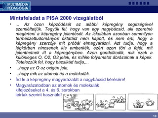 10
Mintafeladat a PISA 2000 vizsgálatból
• ... Az ózon képződését az alábbi képregény segítségével
szemléltetjük. Tegyük fel, hogy van egy nagybácsid, aki szeretné
megérteni a képregény jelentését. Az iskolában azonban semmilyen
természettudományos oktatást nem kapott, és nem érti, hogy a
képregény szerzője mit próbál elmagyarázni. Azt tudja, hogy a
légkörben nincsenek kis emberkék, ezért azon töri a fejét, mit
jelenthetnek itt a képregényben. Azon gondolkodik, mik ezek a
különleges O, O2, O3 jelek, és miféle folyamatot ábrázolnak a képek.
Tételezzük fel, hogy bácsikád tudja,...
• ...hogy az O az oxigén jele,
• ...hogy mik az atomok és a molekulák.
• Írd le a képregény magyarázatát a nagybácsid kérésére!
• Magyarázatodban az atomok és molekulák
kifejezéseket a 4. és 6. sorokban
leírtak szerint használd!
 
