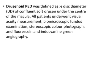 • Drusenoid PED was defined as ½ disc diameter
(DD) of confluent soft drusen under the centre
of the macula. All patients underwent visual
acuity measurement, biomicroscopic fundus
examination, stereoscopic colour photograph,
and fluorescein and indocyanine green
angiography.
 