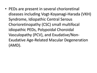 • PEDs are present in several chorioretinal
diseases including Vogt-Koyanagi-Harada (VKH)
Syndrome, Idiopathic Central Serous
Chorioretinopathy (CSC) small multifocal
idiopathic PEDs, Polypoidal Choroidal
Vasculopathy (PCV), and Exudative/Non-
Exudative Age-Related Macular Degeneration
(AMD).
 