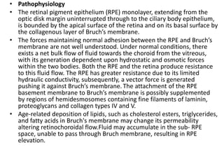 • Pathophysiology
• The retinal pigment epithelium (RPE) monolayer, extending from the
optic disk margin uninterrupted through to the ciliary body epithelium,
is bounded by the apical surface of the retina and on its basal surface by
the collagenous layer of Bruch’s membrane.
• The forces maintaining normal adhesion between the RPE and Bruch’s
membrane are not well understood. Under normal conditions, there
exists a net bulk flow of fluid towards the choroid from the vitreous,
with its generation dependent upon hydrostatic and osmotic forces
within the two bodies. Both the RPE and the retina produce resistance
to this fluid flow. The RPE has greater resistance due to its limited
hydraulic conductivity, subsequently, a vector force is generated
pushing it against Bruch’s membrane. The attachment of the RPE
basement membrane to Bruch’s membrane is possibly supplemented
by regions of hemidesmosomes containing fine filaments of laminin,
proteoglycans and collagen types IV and V.
• Age-related deposition of lipids, such as cholesterol esters, triglycerides,
and fatty acids in Bruch's membrane may change its permeability
altering retinochoroidal flow.Fluid may accumulate in the sub- RPE
space, unable to pass through Bruch membrane, resulting in RPE
elevation.
 