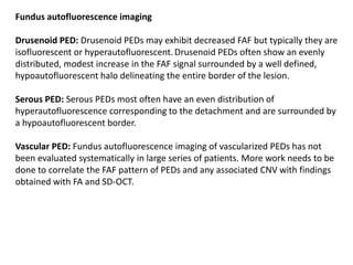 Fundus autofluorescence imaging
Drusenoid PED: Drusenoid PEDs may exhibit decreased FAF but typically they are
isofluorescent or hyperautofluorescent.Drusenoid PEDs often show an evenly
distributed, modest increase in the FAF signal surrounded by a well defined,
hypoautofluorescent halo delineating the entire border of the lesion.
Serous PED: Serous PEDs most often have an even distribution of
hyperautofluorescence corresponding to the detachment and are surrounded by
a hypoautofluorescent border.
Vascular PED: Fundus autofluorescence imaging of vascularized PEDs has not
been evaluated systematically in large series of patients. More work needs to be
done to correlate the FAF pattern of PEDs and any associated CNV with findings
obtained with FA and SD-OCT.
 