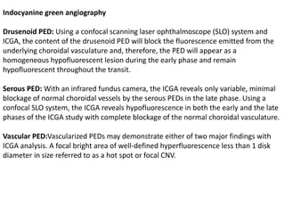 Indocyanine green angiography
Drusenoid PED: Using a confocal scanning laser ophthalmoscope (SLO) system and
ICGA, the content of the drusenoid PED will block the fluorescence emitted from the
underlying choroidal vasculature and, therefore, the PED will appear as a
homogeneous hypofluorescent lesion during the early phase and remain
hypofluorescent throughout the transit.
Serous PED: With an infrared fundus camera, the ICGA reveals only variable, minimal
blockage of normal choroidal vessels by the serous PEDs in the late phase. Using a
confocal SLO system, the ICGA reveals hypofluorescence in both the early and the late
phases of the ICGA study with complete blockage of the normal choroidal vasculature.
Vascular PED:Vascularized PEDs may demonstrate either of two major findings with
ICGA analysis. A focal bright area of well-defined hyperfluorescence less than 1 disk
diameter in size referred to as a hot spot or focal CNV.
 