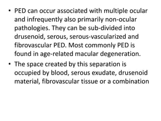 • PED can occur associated with multiple ocular
and infrequently also primarily non-ocular
pathologies. They can be sub-divided into
drusenoid, serous, serous-vascularized and
fibrovascular PED. Most commonly PED is
found in age-related macular degeneration.
• The space created by this separation is
occupied by blood, serous exudate, drusenoid
material, fibrovascular tissue or a combination
 