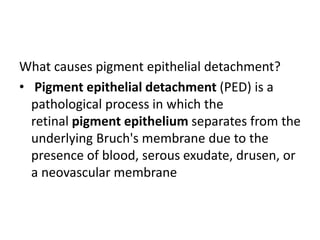 What causes pigment epithelial detachment?
• Pigment epithelial detachment (PED) is a
pathological process in which the
retinal pigment epithelium separates from the
underlying Bruch's membrane due to the
presence of blood, serous exudate, drusen, or
a neovascular membrane
 