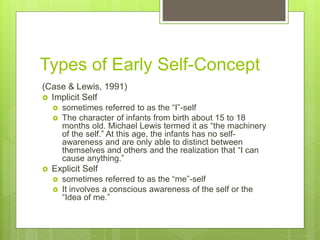Types of Early Self-Concept
(Case & Lewis, 1991)
 Implicit Self
 sometimes referred to as the “I”-self
 The character of infants from birth about 15 to 18
months old. Michael Lewis termed it as “the machinery
of the self.” At this age, the infants has no self-
awareness and are only able to distinct between
themselves and others and the realization that “I can
cause anything.”
 Explicit Self
 sometimes referred to as the “me”-self
 It involves a conscious awareness of the self or the
“Idea of me.”
 
