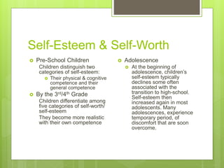 Self-Esteem & Self-Worth
 Pre-School Children
Children distinguish two
categories of self-esteem:
 Their physical & cognitive
competence and their
general competence
 By the 3rd/4th Grade
Children differentiate among
five categories of self-worth/
self-esteem
They become more realistic
with their own competence
 Adolescence
 At the beginning of
adolescence, children’s
self-esteem typically
declines some often
associated with the
transition to high-school.
Self-esteem then
increased again in most
adolescents. Many
adolescences, experience
temporary period, of
discomfort that are soon
overcome.
 