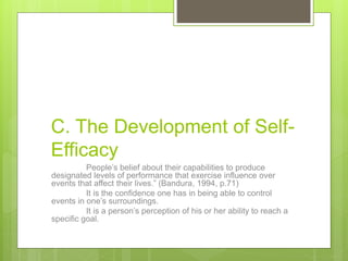 C. The Development of Self-
Efficacy
People’s belief about their capabilities to produce
designated levels of performance that exercise influence over
events that affect their lives.” (Bandura, 1994, p.71)
It is the confidence one has in being able to control
events in one’s surroundings.
It is a person’s perception of his or her ability to reach a
specific goal.
 